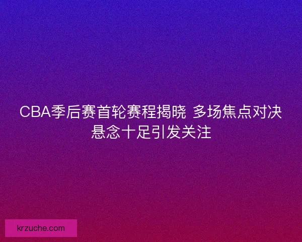 CBA季后赛首轮赛程揭晓 多场焦点对决悬念十足引发关注