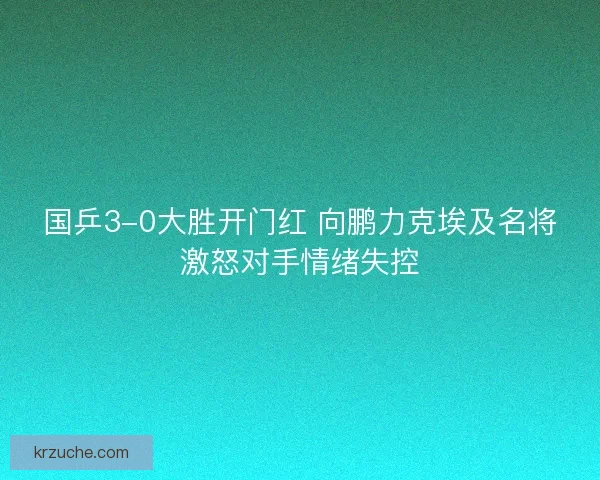 国乒3-0大胜开门红 向鹏力克埃及名将激怒对手情绪失控