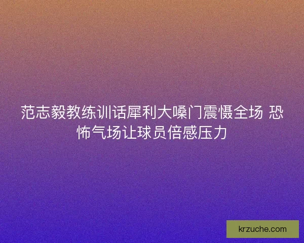 范志毅教练训话犀利大嗓门震慑全场 恐怖气场让球员倍感压力