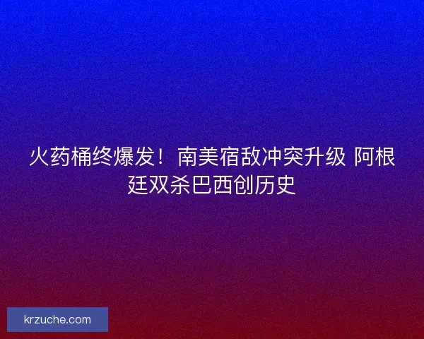 火药桶终爆发！南美宿敌冲突升级 阿根廷双杀巴西创历史