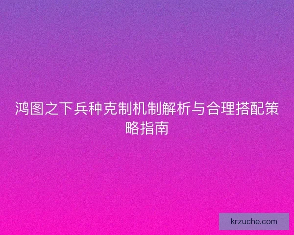 鸿图之下兵种克制机制解析与合理搭配策略指南