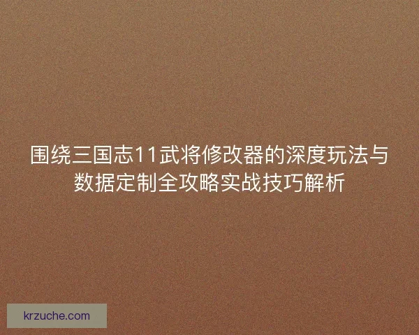 围绕三国志11武将修改器的深度玩法与数据定制全攻略实战技巧解析