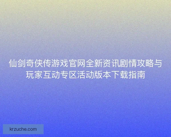 仙剑奇侠传游戏官网全新资讯剧情攻略与玩家互动专区活动版本下载指南