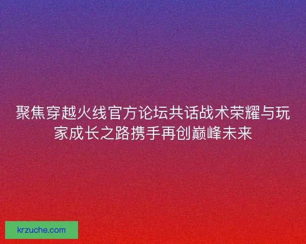 聚焦穿越火线官方论坛共话战术荣耀与玩家成长之路携手再创巅峰未来 聚焦穿越火线官方论坛共话战术荣耀与玩家成长之路携手再创巅峰未来