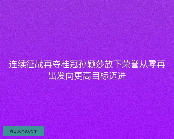 连续征战再夺桂冠孙颖莎放下荣誉从零再出发向更高目标迈进