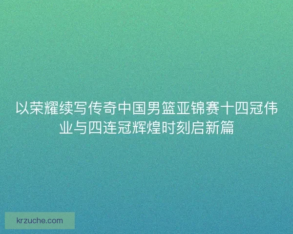 以荣耀续写传奇中国男篮亚锦赛十四冠伟业与四连冠辉煌时刻启新篇