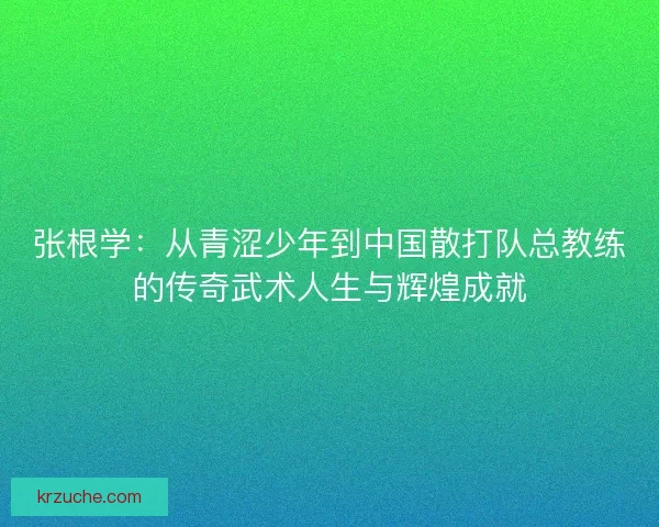 张根学：从青涩少年到中国散打队总教练的传奇武术人生与辉煌成就
