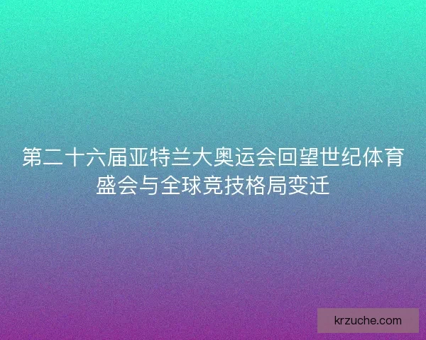 第二十六届亚特兰大奥运会回望世纪体育盛会与全球竞技格局变迁