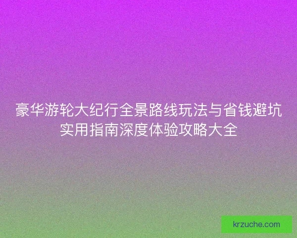豪华游轮大纪行全景路线玩法与省钱避坑实用指南深度体验攻略大全