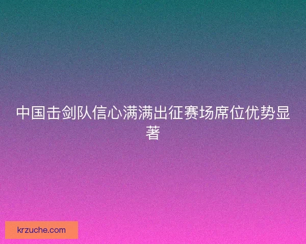 中国击剑队信心满满出征赛场席位优势显著