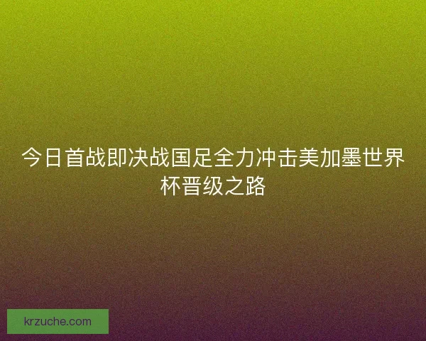 今日首战即决战国足全力冲击美加墨世界杯晋级之路