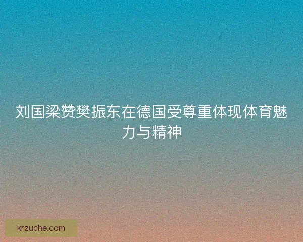 刘国梁赞樊振东在德国受尊重体现体育魅力与精神