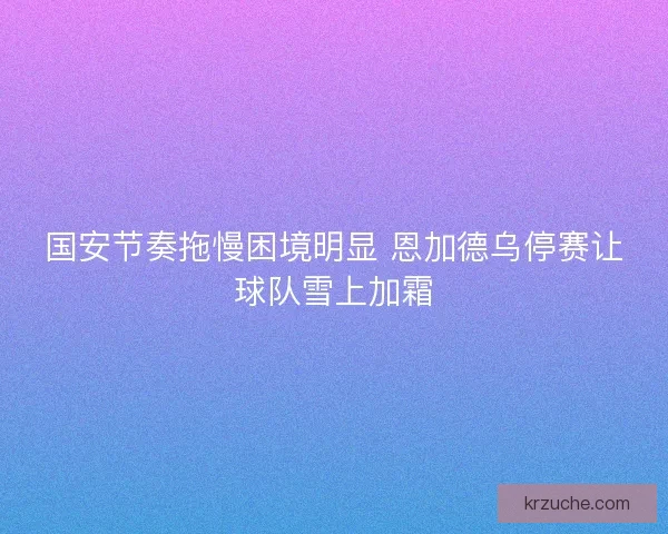 国安节奏拖慢困境明显 恩加德乌停赛让球队雪上加霜