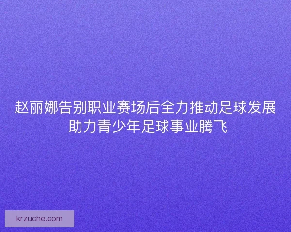 赵丽娜告别职业赛场后全力推动足球发展 助力青少年足球事业腾飞