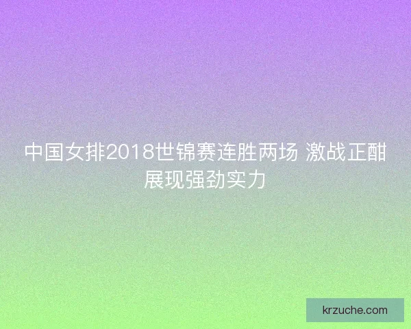 中国女排2018世锦赛连胜两场 激战正酣展现强劲实力