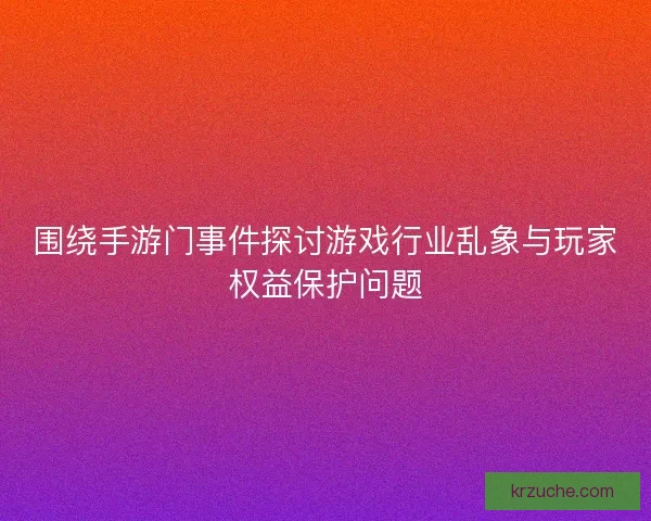 围绕手游门事件探讨游戏行业乱象与玩家权益保护问题
