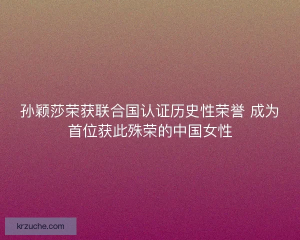 孙颖莎荣获联合国认证历史性荣誉 成为首位获此殊荣的中国女性