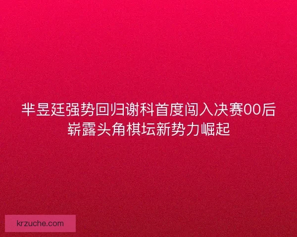 芈昱廷强势回归谢科首度闯入决赛00后崭露头角棋坛新势力崛起