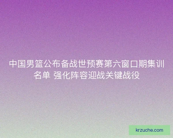 中国男篮公布备战世预赛第六窗口期集训名单 强化阵容迎战关键战役