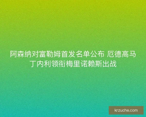 阿森纳对富勒姆首发名单公布 厄德高马丁内利领衔梅里诺赖斯出战