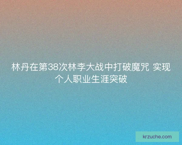 林丹在第38次林李大战中打破魔咒 实现个人职业生涯突破