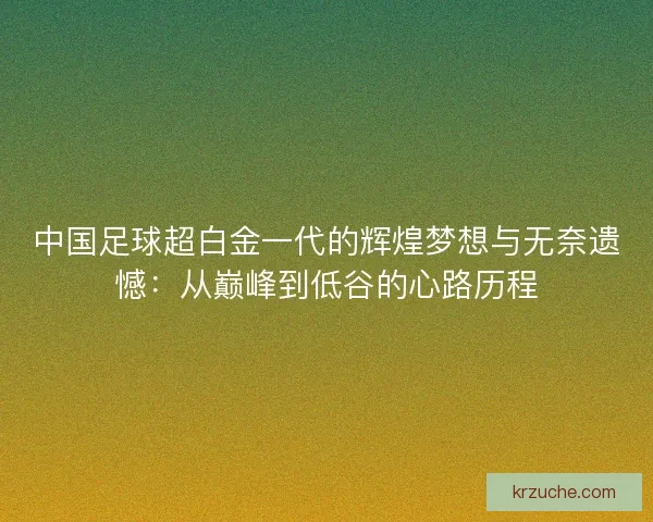 中国足球超白金一代的辉煌梦想与无奈遗憾：从巅峰到低谷的心路历程