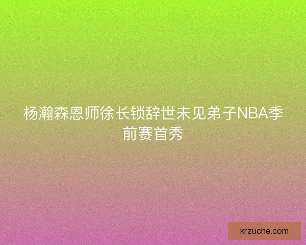 杨瀚森恩师徐长锁辞世未见弟子NBA季前赛首秀