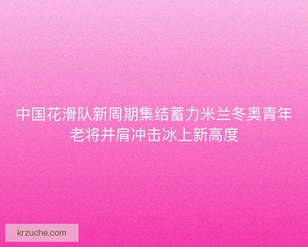 中国花滑队新周期集结蓄力米兰冬奥青年老将并肩冲击冰上新高度