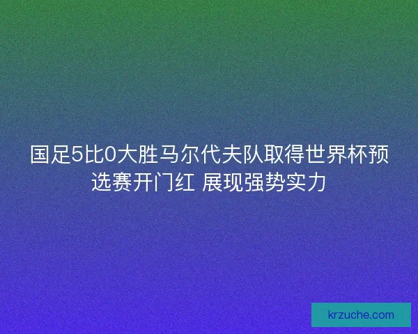 国足5比0大胜马尔代夫队取得世界杯预选赛开门红 展现强势实力