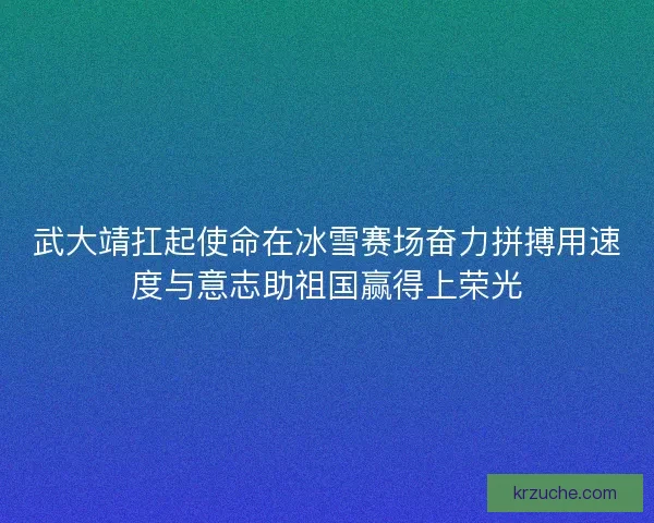 武大靖扛起使命在冰雪赛场奋力拼搏用速度与意志助祖国赢得上荣光