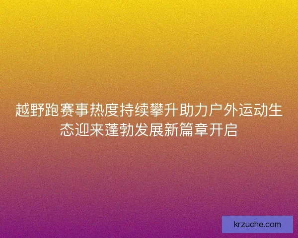 越野跑赛事热度持续攀升助力户外运动生态迎来蓬勃发展新篇章开启