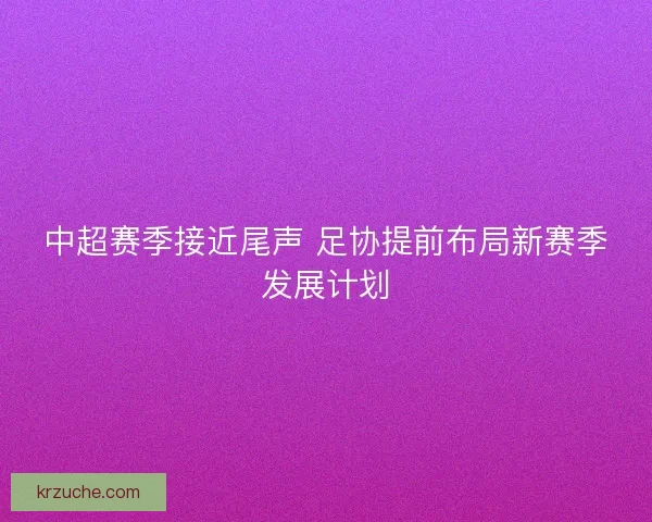 中超赛季接近尾声 足协提前布局新赛季发展计划