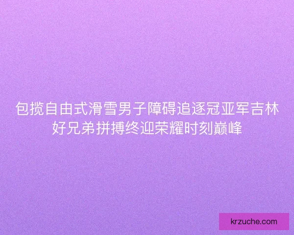 包揽自由式滑雪男子障碍追逐冠亚军吉林好兄弟拼搏终迎荣耀时刻巅峰