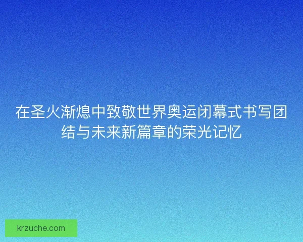 在圣火渐熄中致敬世界奥运闭幕式书写团结与未来新篇章的荣光记忆